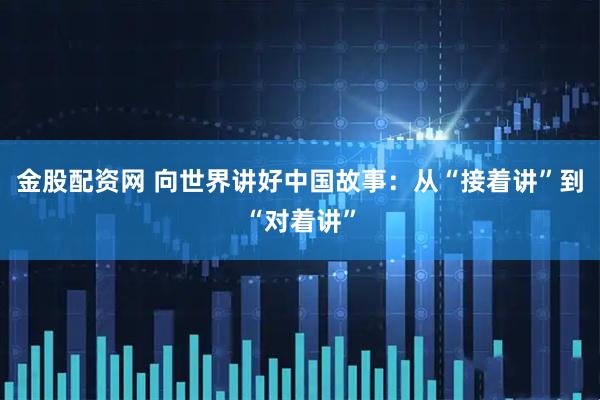 金股配资网 向世界讲好中国故事：从“接着讲”到“对着讲”