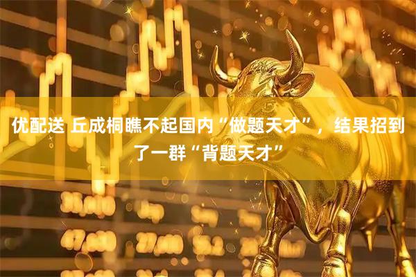 优配送 丘成桐瞧不起国内“做题天才”，结果招到了一群“背题天才”