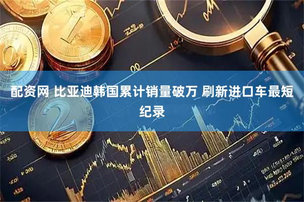 配资网 比亚迪韩国累计销量破万 刷新进口车最短纪录