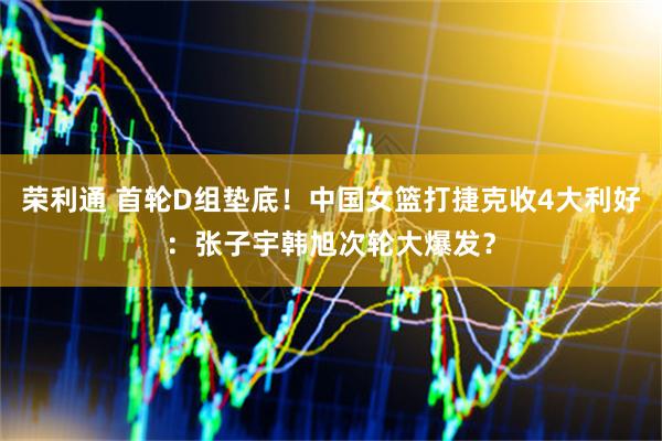 荣利通 首轮D组垫底！中国女篮打捷克收4大利好：张子宇韩旭次轮大爆发？